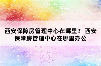 西安保障房管理中心在哪里？ 西安保障房管理中心在哪里办公